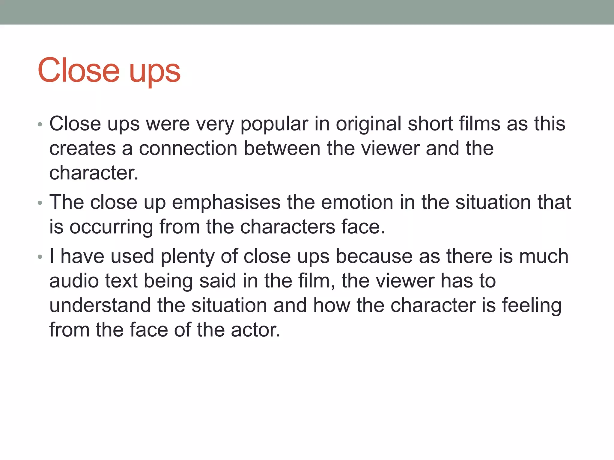 Close ups
• Close ups were very popular in original short films as this
creates a connection between the viewer and the
character.
• The close up emphasises the emotion in the situation that
is occurring from the characters face.
• I have used plenty of close ups because as there is much
audio text being said in the film, the viewer has to
understand the situation and how the character is feeling
from the face of the actor.
 