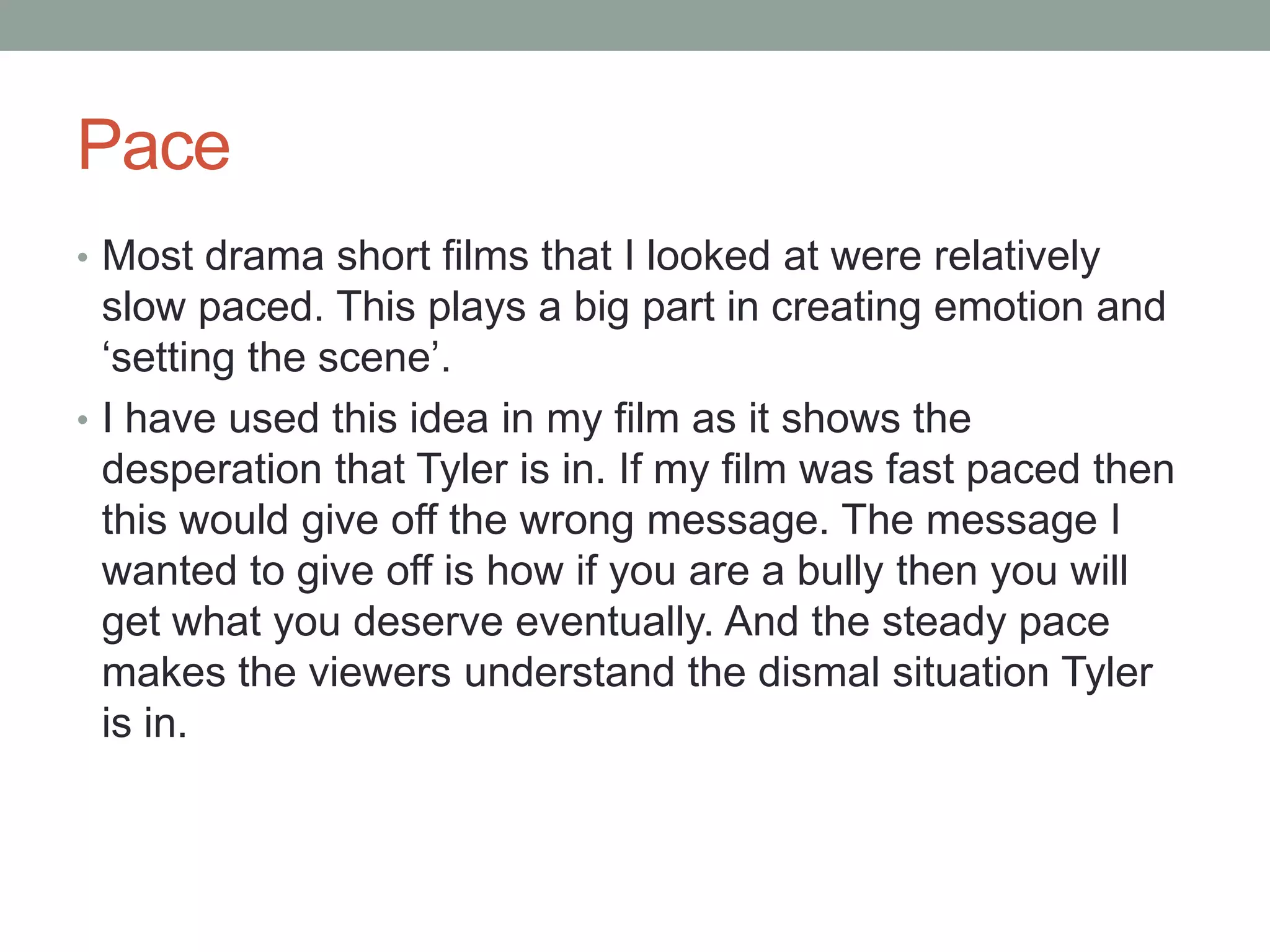 Pace
• Most drama short films that I looked at were relatively
slow paced. This plays a big part in creating emotion and
‘setting the scene’.
• I have used this idea in my film as it shows the
desperation that Tyler is in. If my film was fast paced then
this would give off the wrong message. The message I
wanted to give off is how if you are a bully then you will
get what you deserve eventually. And the steady pace
makes the viewers understand the dismal situation Tyler
is in.
 