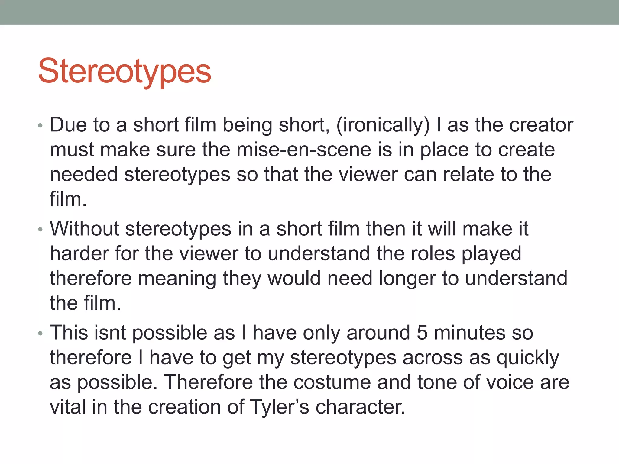 Stereotypes
• Due to a short film being short, (ironically) I as the creator
must make sure the mise-en-scene is in place to create
needed stereotypes so that the viewer can relate to the
film.
• Without stereotypes in a short film then it will make it
harder for the viewer to understand the roles played
therefore meaning they would need longer to understand
the film.
• This isnt possible as I have only around 5 minutes so
therefore I have to get my stereotypes across as quickly
as possible. Therefore the costume and tone of voice are
vital in the creation of Tyler’s character.
 