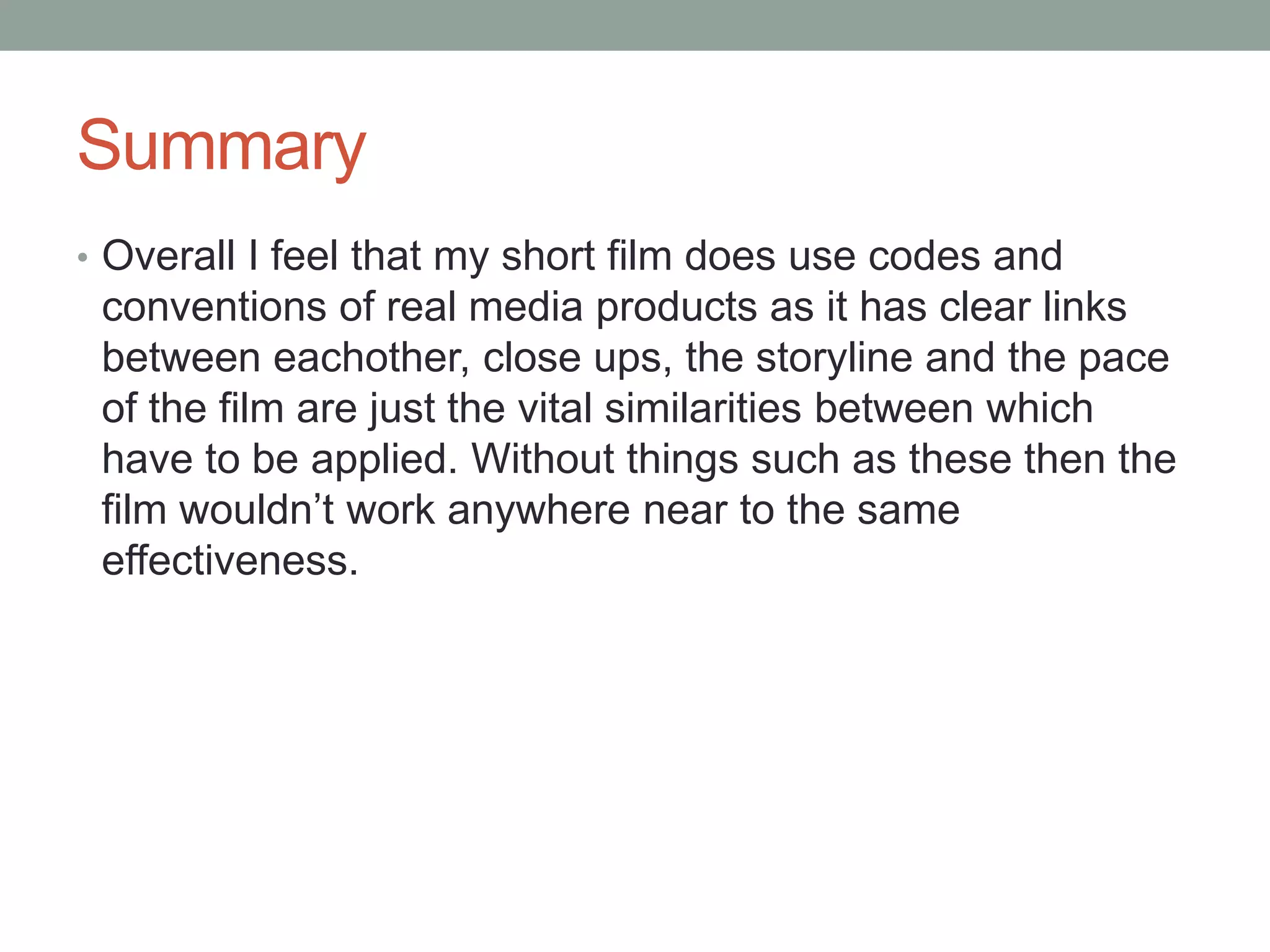 Summary
• Overall I feel that my short film does use codes and
conventions of real media products as it has clear links
between eachother, close ups, the storyline and the pace
of the film are just the vital similarities between which
have to be applied. Without things such as these then the
film wouldn’t work anywhere near to the same
effectiveness.
 