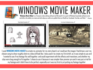 WINDOWS MOVIE MAKER
I used WINDOWS MOVIE MAKER to create my animatic for my story board, so I could put the images I had drawn, over my
chosen song to show roughly what my video will look like. I also used it to create my first draft, as it was simple to use and
I wanted to see if my footage fits well together, and could experiment with the effects and transitions, and whether my
clips were long enough to fit together, I chose to use it because it was simpler than premier pro and it was just a trial for
my footage and it didn‟t have to be perfect, especially as it was my first try at putting my footage together
“Windows Movie Maker is a freeware video editing software by Microsoft. It is a part of Windows Essentials software suite
and offers the ability to create and edit videos as well as to publish them on OneDrive, Facebook, YouTube, and Flickr.” - Wikipedia
 