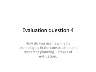 Evaluation question 4
How do you use new media
technologies in the construction and
research/ planning + stages of
evaluation.
 