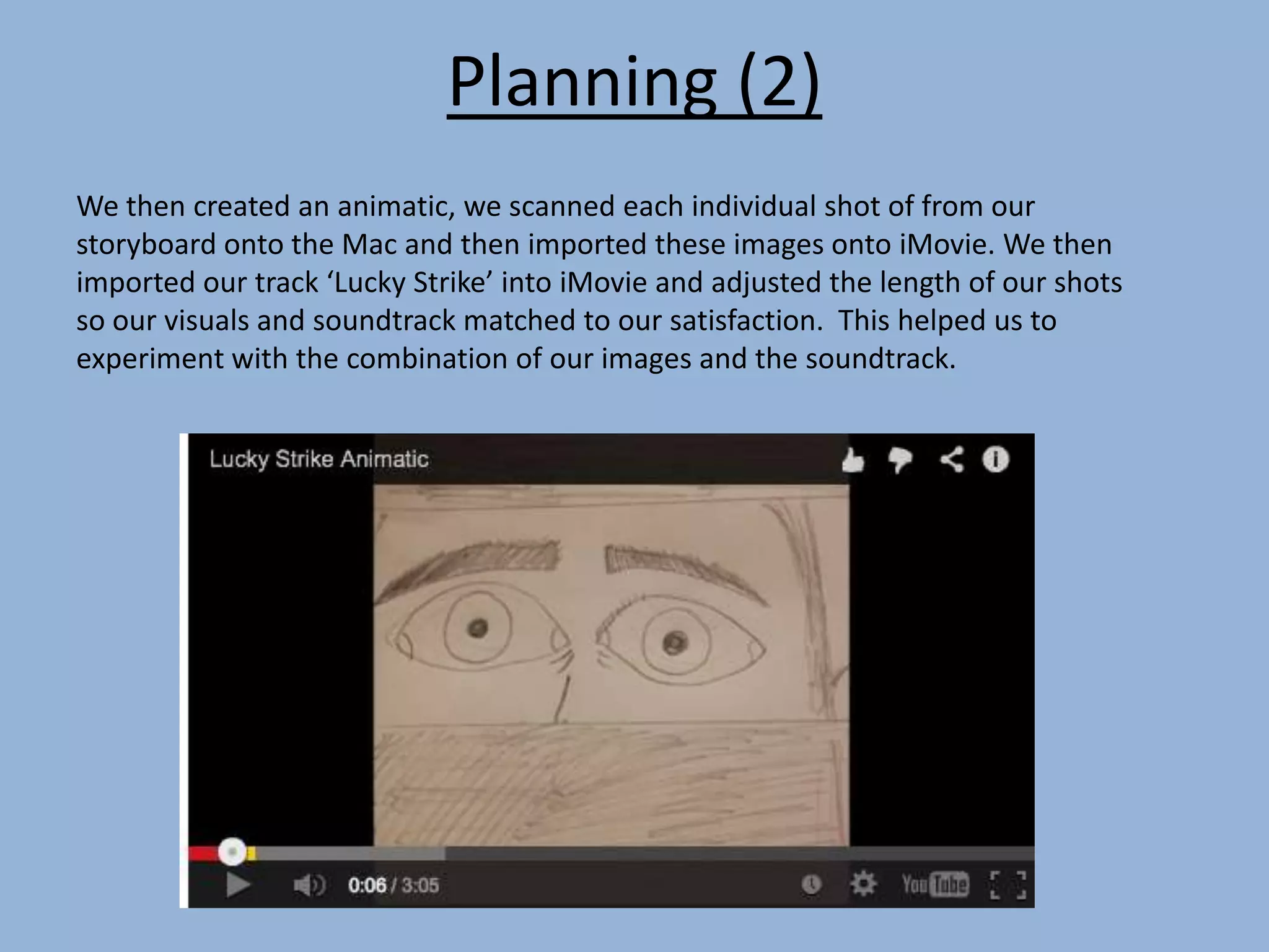 Planning (2)
We then created an animatic, we scanned each individual shot of from our
storyboard onto the Mac and then imported these images onto iMovie. We then
imported our track ‘Lucky Strike’ into iMovie and adjusted the length of our shots
so our visuals and soundtrack matched to our satisfaction. This helped us to
experiment with the combination of our images and the soundtrack.
 