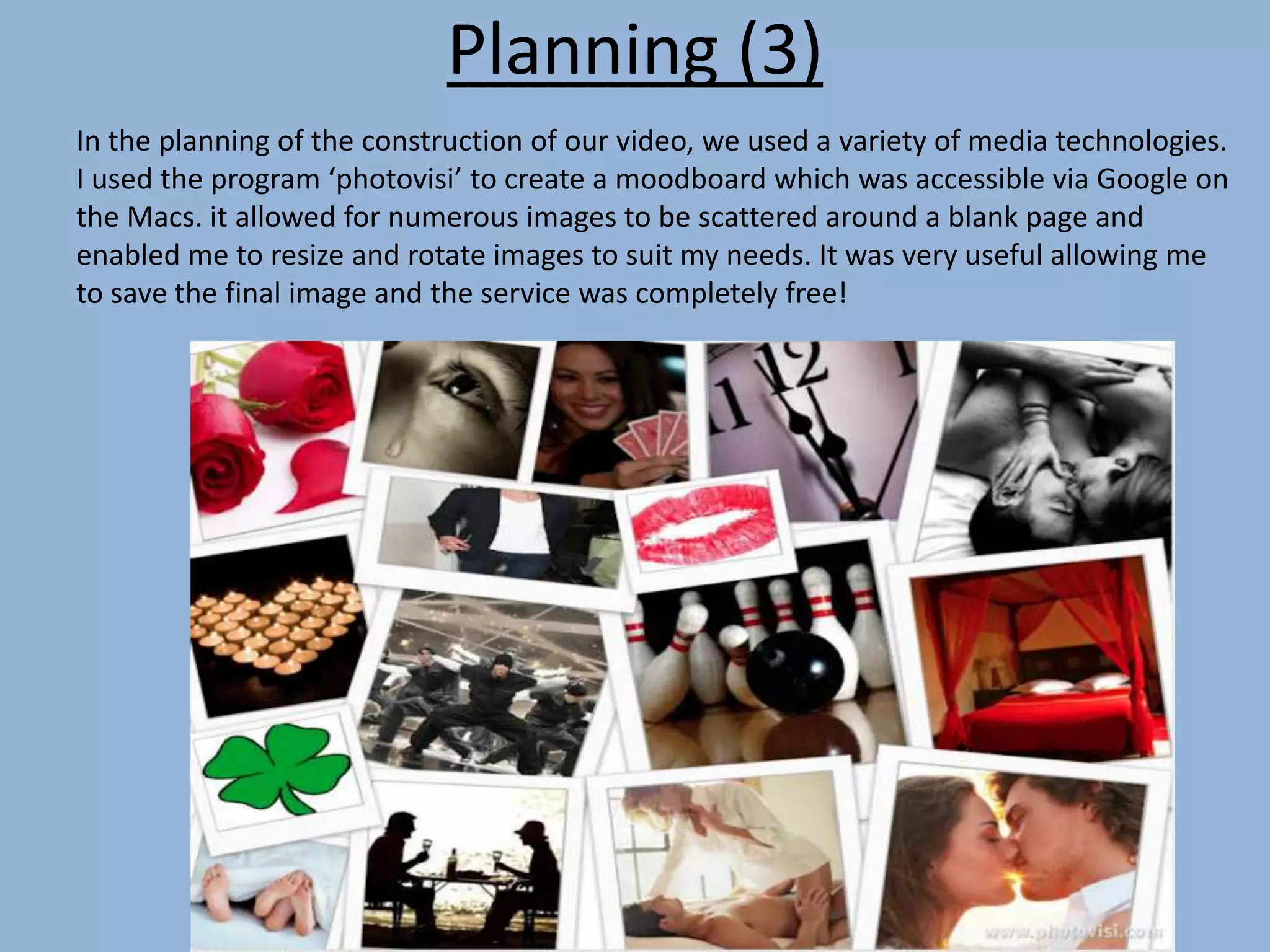 Planning (3)
In the planning of the construction of our video, we used a variety of media technologies.
I used the program ‘photovisi’ to create a moodboard which was accessible via Google on
the Macs. it allowed for numerous images to be scattered around a blank page and
enabled me to resize and rotate images to suit my needs. It was very useful allowing me
to save the final image and the service was completely free!
 