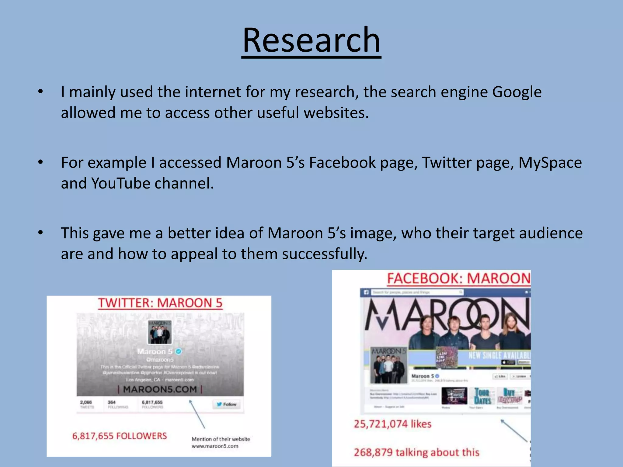Research
• I mainly used the internet for my research, the search engine Google
allowed me to access other useful websites.
• For example I accessed Maroon 5’s Facebook page, Twitter page, MySpace
and YouTube channel.
• This gave me a better idea of Maroon 5’s image, who their target audience
are and how to appeal to them successfully.
 