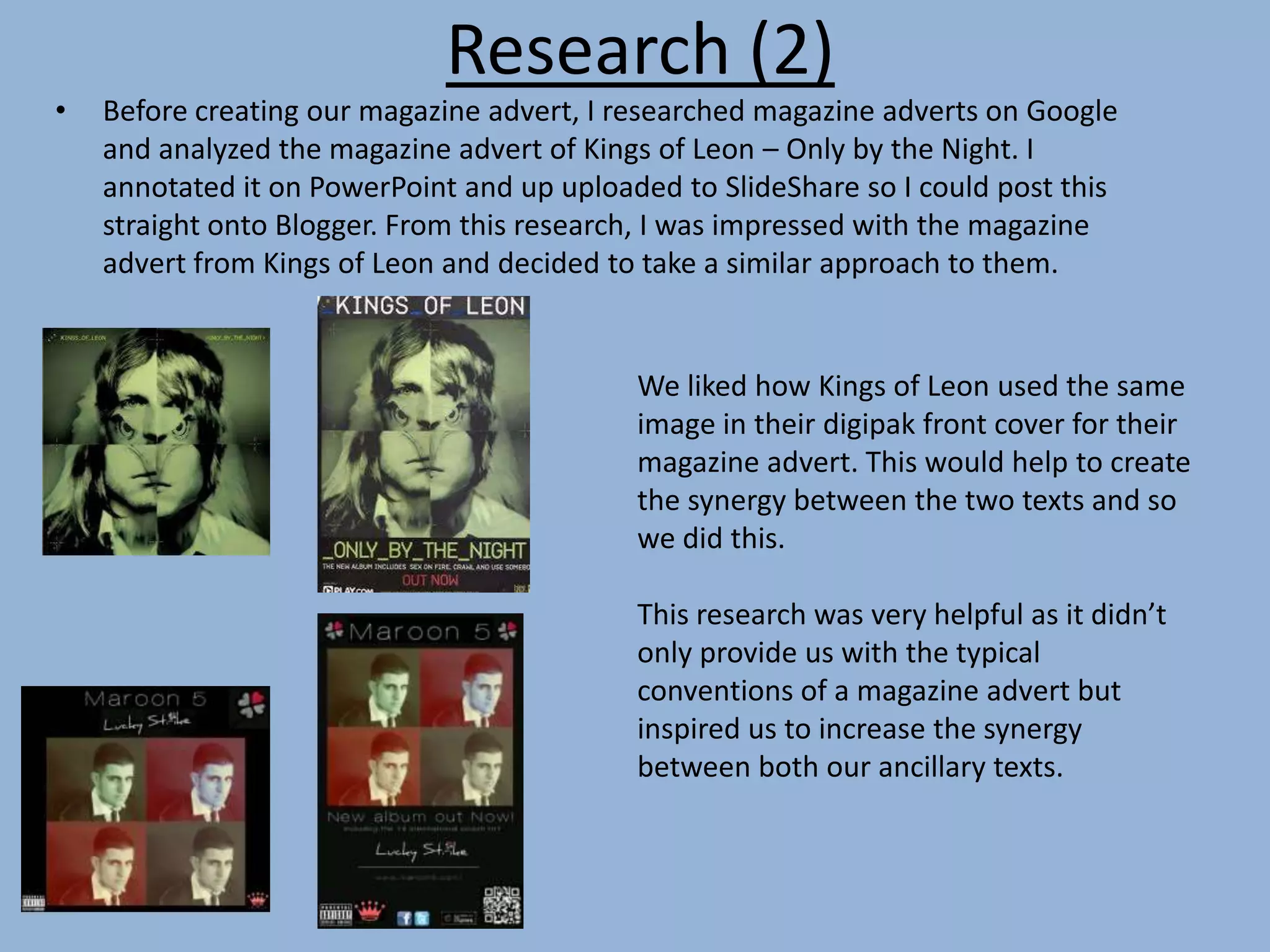 Research (2)
• Before creating our magazine advert, I researched magazine adverts on Google
and analyzed the magazine advert of Kings of Leon – Only by the Night. I
annotated it on PowerPoint and up uploaded to SlideShare so I could post this
straight onto Blogger. From this research, I was impressed with the magazine
advert from Kings of Leon and decided to take a similar approach to them.
We liked how Kings of Leon used the same
image in their digipak front cover for their
magazine advert. This would help to create
the synergy between the two texts and so
we did this.
This research was very helpful as it didn’t
only provide us with the typical
conventions of a magazine advert but
inspired us to increase the synergy
between both our ancillary texts.
 