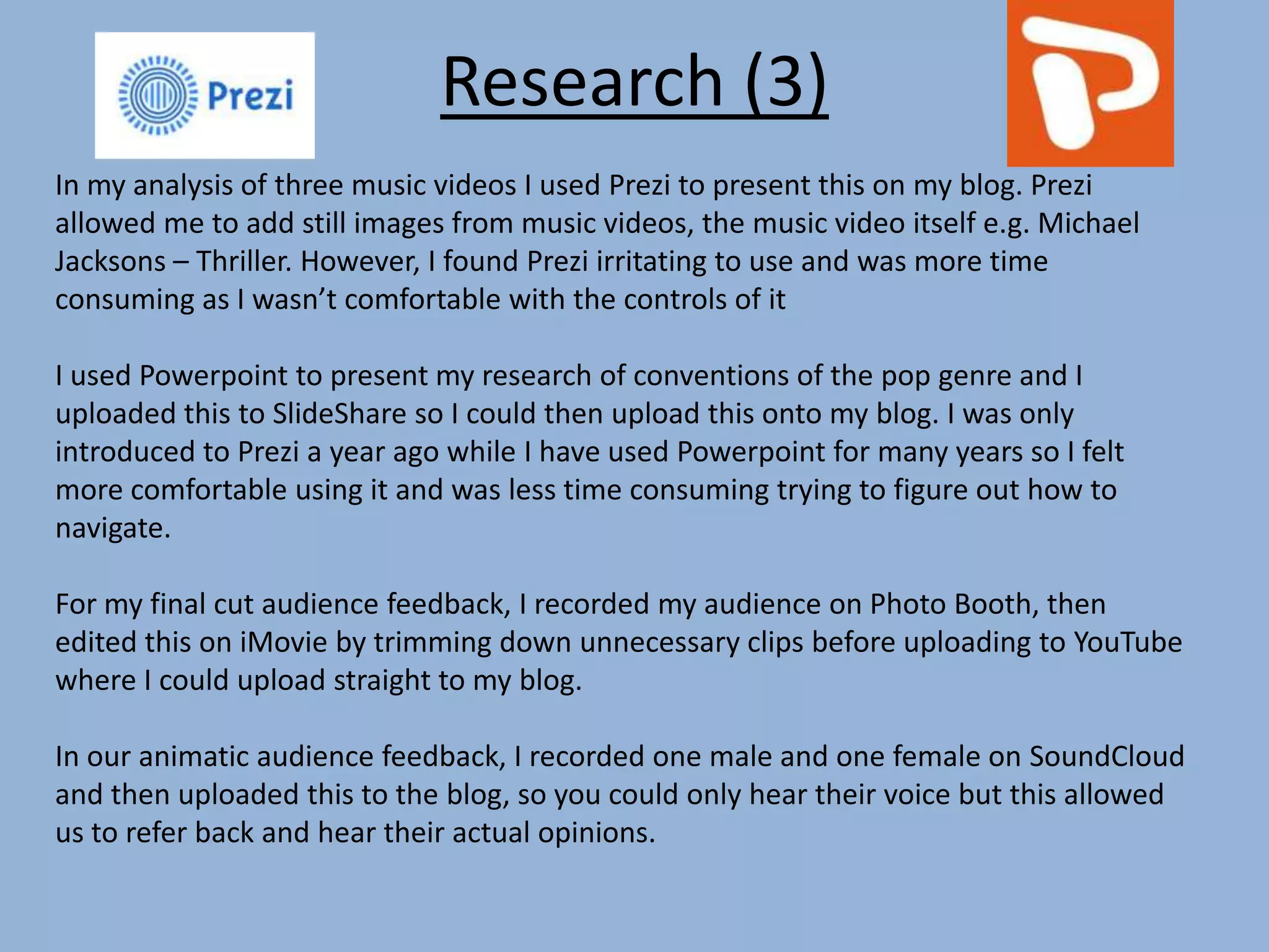 Research (3)
In my analysis of three music videos I used Prezi to present this on my blog. Prezi
allowed me to add still images from music videos, the music video itself e.g. Michael
Jacksons – Thriller. However, I found Prezi irritating to use and was more time
consuming as I wasn’t comfortable with the controls of it
I used Powerpoint to present my research of conventions of the pop genre and I
uploaded this to SlideShare so I could then upload this onto my blog. I was only
introduced to Prezi a year ago while I have used Powerpoint for many years so I felt
more comfortable using it and was less time consuming trying to figure out how to
navigate.
For my final cut audience feedback, I recorded my audience on Photo Booth, then
edited this on iMovie by trimming down unnecessary clips before uploading to YouTube
where I could upload straight to my blog.
In our animatic audience feedback, I recorded one male and one female on SoundCloud
and then uploaded this to the blog, so you could only hear their voice but this allowed
us to refer back and hear their actual opinions.
 