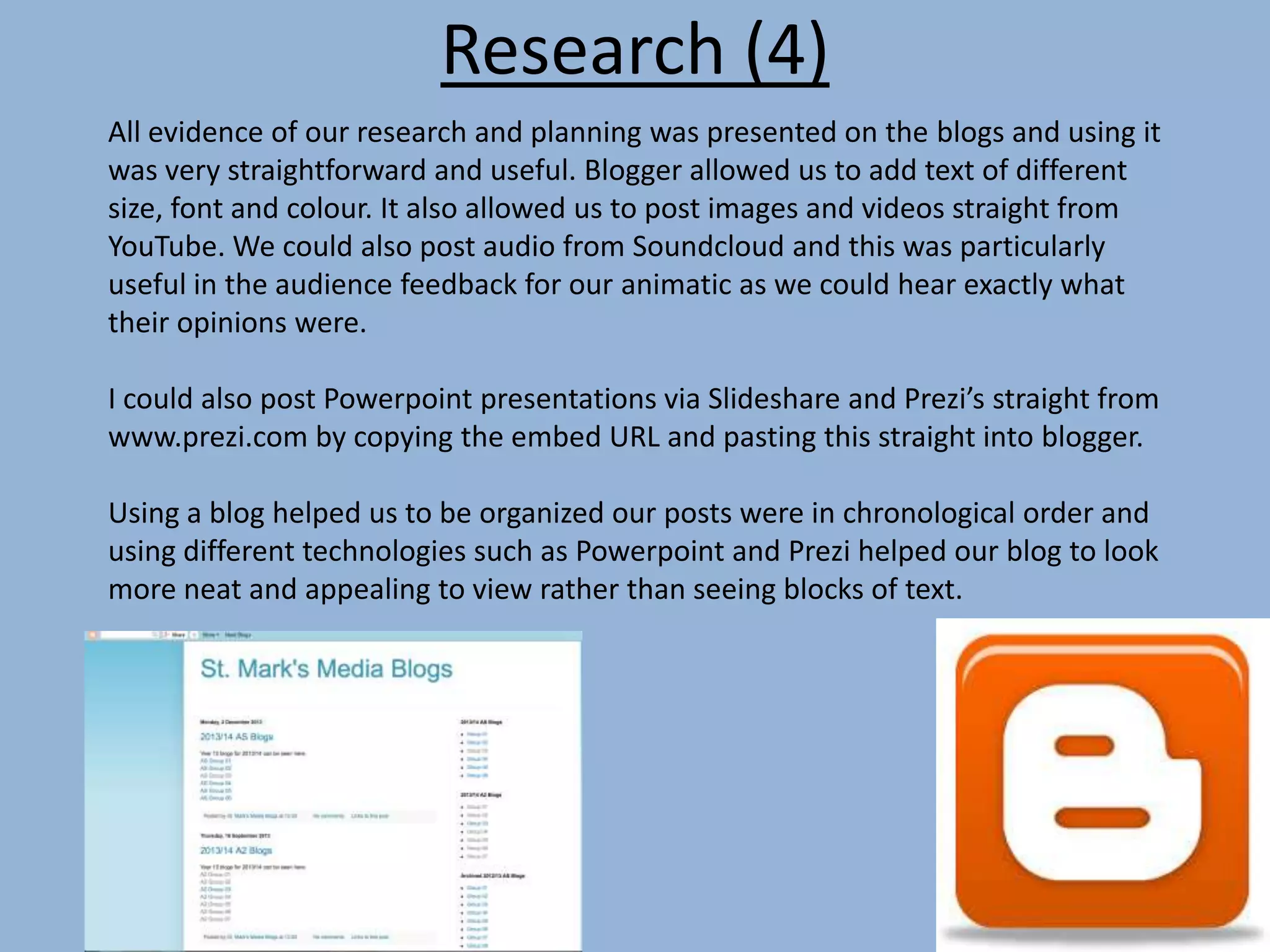 Research (4)
All evidence of our research and planning was presented on the blogs and using it
was very straightforward and useful. Blogger allowed us to add text of different
size, font and colour. It also allowed us to post images and videos straight from
YouTube. We could also post audio from Soundcloud and this was particularly
useful in the audience feedback for our animatic as we could hear exactly what
their opinions were.
I could also post Powerpoint presentations via Slideshare and Prezi’s straight from
www.prezi.com by copying the embed URL and pasting this straight into blogger.
Using a blog helped us to be organized our posts were in chronological order and
using different technologies such as Powerpoint and Prezi helped our blog to look
more neat and appealing to view rather than seeing blocks of text.
 
