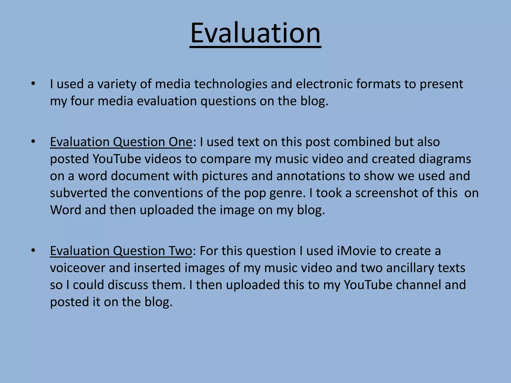 Evaluation
• I used a variety of media technologies and electronic formats to present
my four media evaluation questions on the blog.
• Evaluation Question One: I used text on this post combined but also
posted YouTube videos to compare my music video and created diagrams
on a word document with pictures and annotations to show we used and
subverted the conventions of the pop genre. I took a screenshot of this on
Word and then uploaded the image on my blog.
• Evaluation Question Two: For this question I used iMovie to create a
voiceover and inserted images of my music video and two ancillary texts
so I could discuss them. I then uploaded this to my YouTube channel and
posted it on the blog.
 