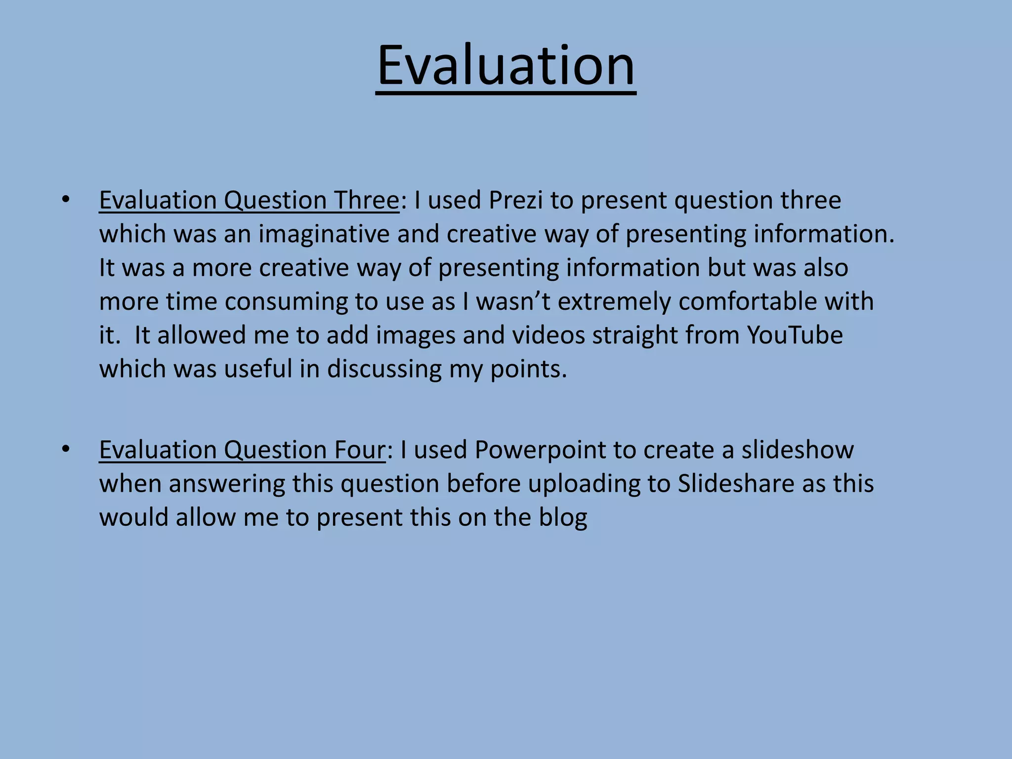 Evaluation
• Evaluation Question Three: I used Prezi to present question three
which was an imaginative and creative way of presenting information.
It was a more creative way of presenting information but was also
more time consuming to use as I wasn’t extremely comfortable with
it. It allowed me to add images and videos straight from YouTube
which was useful in discussing my points.
• Evaluation Question Four: I used Powerpoint to create a slideshow
when answering this question before uploading to Slideshare as this
would allow me to present this on the blog
 