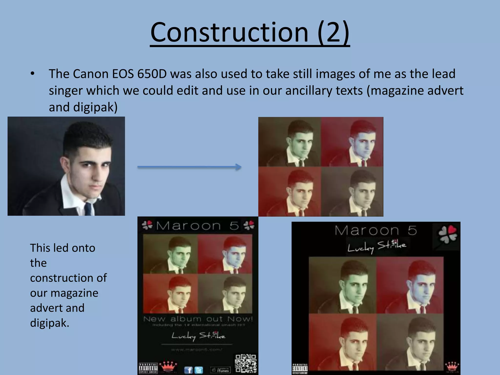 Construction (2)
• The Canon EOS 650D was also used to take still images of me as the lead
singer which we could edit and use in our ancillary texts (magazine advert
and digipak)
This led onto
the
construction of
our magazine
advert and
digipak.
 