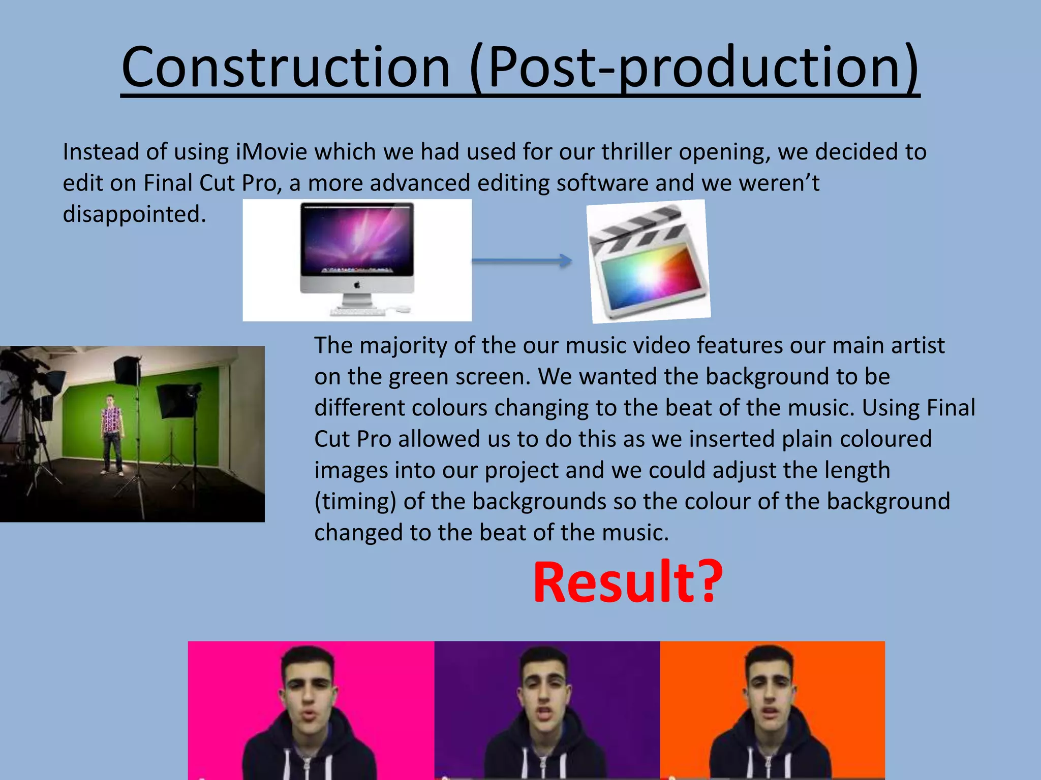 Construction (Post-production)
Instead of using iMovie which we had used for our thriller opening, we decided to
edit on Final Cut Pro, a more advanced editing software and we weren’t
disappointed.
The majority of the our music video features our main artist
on the green screen. We wanted the background to be
different colours changing to the beat of the music. Using Final
Cut Pro allowed us to do this as we inserted plain coloured
images into our project and we could adjust the length
(timing) of the backgrounds so the colour of the background
changed to the beat of the music.
Result?
 
