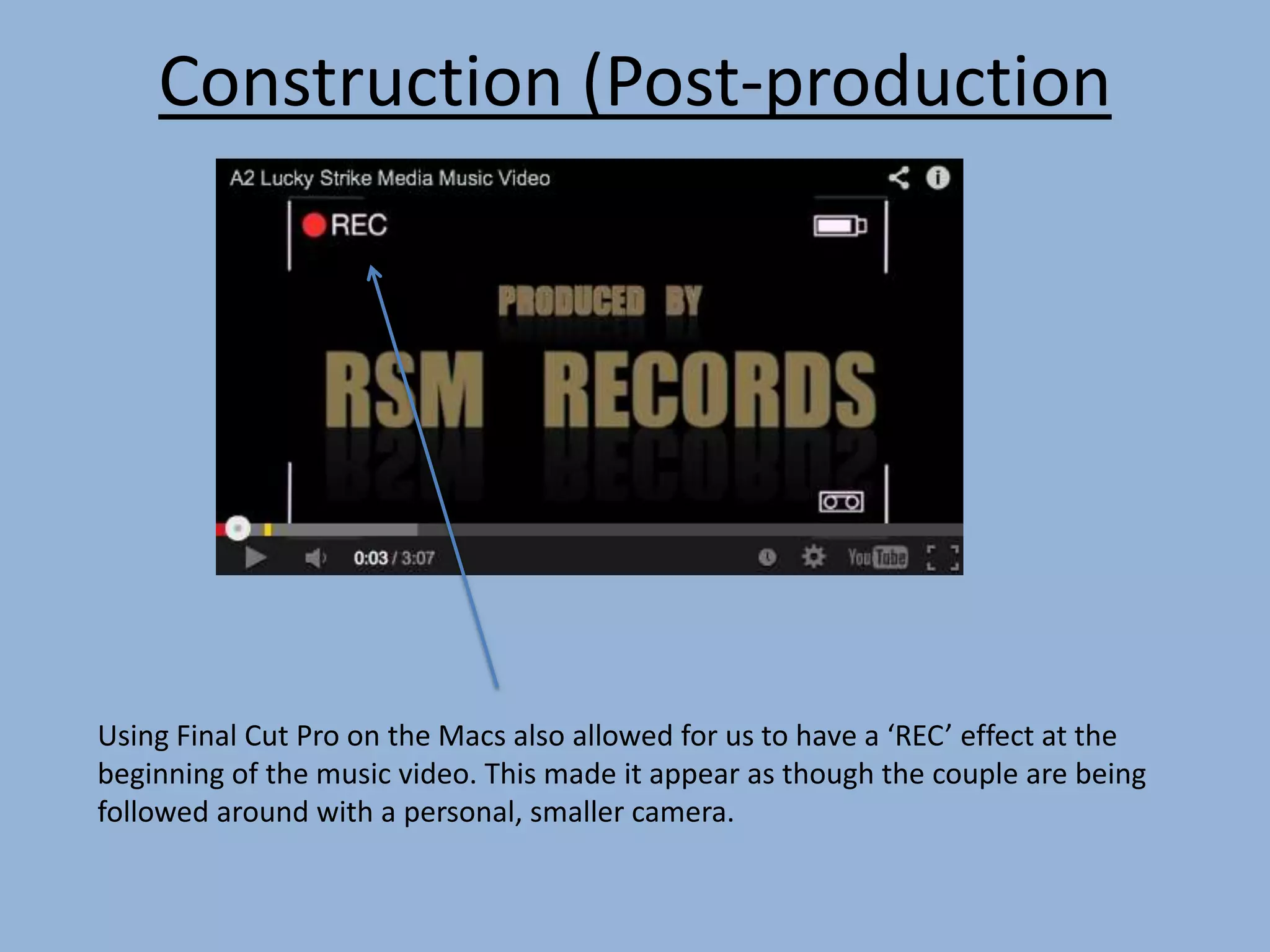 Construction (Post-production
Using Final Cut Pro on the Macs also allowed for us to have a ‘REC’ effect at the
beginning of the music video. This made it appear as though the couple are being
followed around with a personal, smaller camera.
 