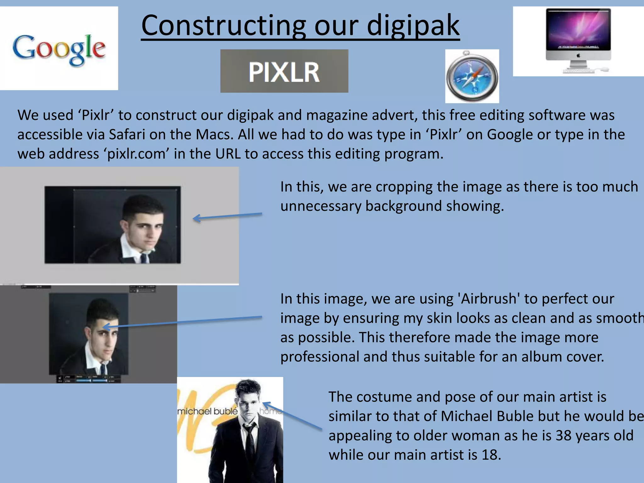 Constructing our digipak
We used ‘Pixlr’ to construct our digipak and magazine advert, this free editing software was
accessible via Safari on the Macs. All we had to do was type in ‘Pixlr’ on Google or type in the
web address ‘pixlr.com’ in the URL to access this editing program.
In this, we are cropping the image as there is too much
unnecessary background showing.
In this image, we are using 'Airbrush' to perfect our
image by ensuring my skin looks as clean and as smooth
as possible. This therefore made the image more
professional and thus suitable for an album cover.
The costume and pose of our main artist is
similar to that of Michael Buble but he would be
appealing to older woman as he is 38 years old
while our main artist is 18.
 