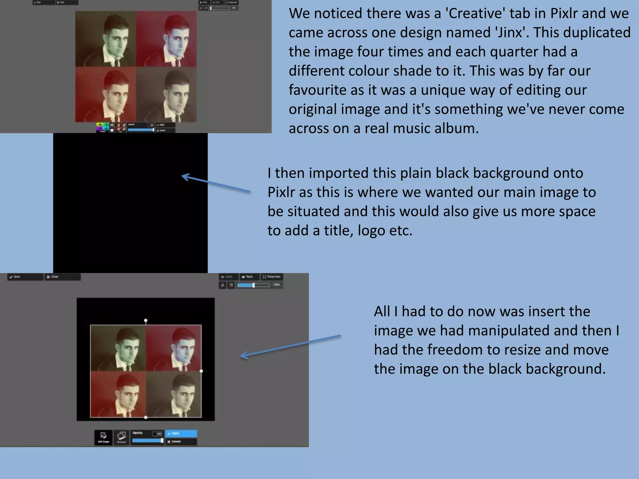 We noticed there was a 'Creative' tab in Pixlr and we
came across one design named 'Jinx'. This duplicated
the image four times and each quarter had a
different colour shade to it. This was by far our
favourite as it was a unique way of editing our
original image and it's something we've never come
across on a real music album.
I then imported this plain black background onto
Pixlr as this is where we wanted our main image to
be situated and this would also give us more space
to add a title, logo etc.
All I had to do now was insert the
image we had manipulated and then I
had the freedom to resize and move
the image on the black background.
 