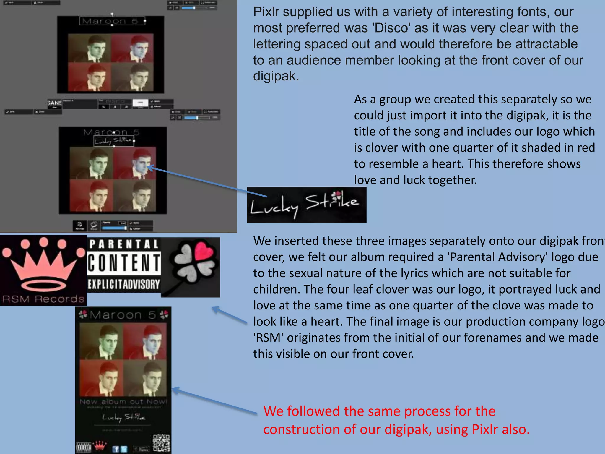 Pixlr supplied us with a variety of interesting fonts, our
most preferred was 'Disco' as it was very clear with the
lettering spaced out and would therefore be attractable
to an audience member looking at the front cover of our
digipak.
As a group we created this separately so we
could just import it into the digipak, it is the
title of the song and includes our logo which
is clover with one quarter of it shaded in red
to resemble a heart. This therefore shows
love and luck together.
We inserted these three images separately onto our digipak front
cover, we felt our album required a 'Parental Advisory' logo due
to the sexual nature of the lyrics which are not suitable for
children. The four leaf clover was our logo, it portrayed luck and
love at the same time as one quarter of the clove was made to
look like a heart. The final image is our production company logo,
'RSM' originates from the initial of our forenames and we made
this visible on our front cover.
We followed the same process for the
construction of our digipak, using Pixlr also.
 