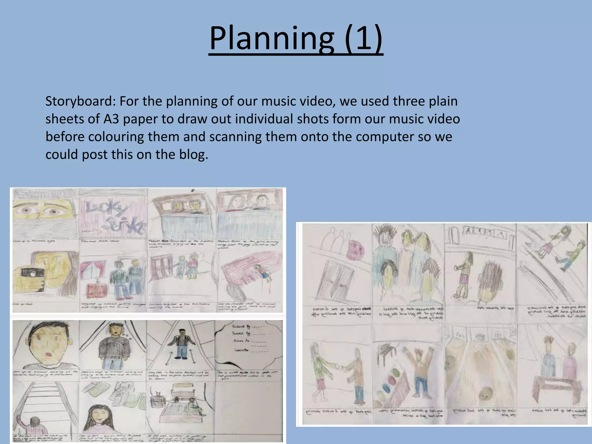 Planning (1)
Storyboard: For the planning of our music video, we used three plain
sheets of A3 paper to draw out individual shots form our music video
before colouring them and scanning them onto the computer so we
could post this on the blog.
 