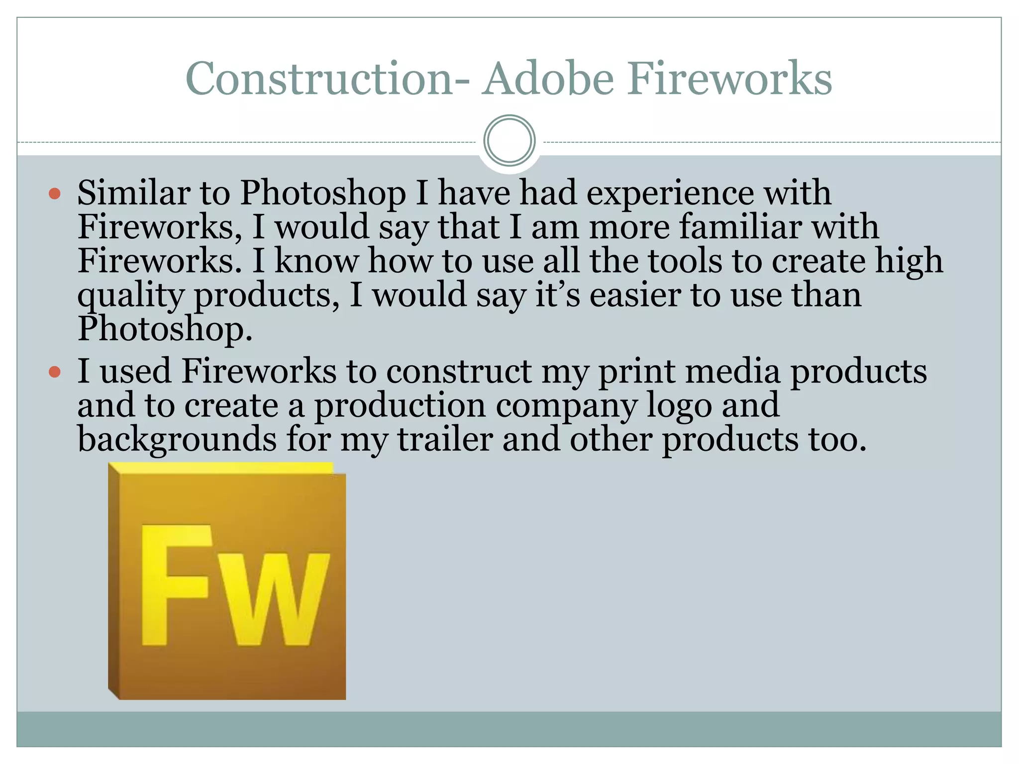 Construction- Adobe Fireworks
 Similar to Photoshop I have had experience with
Fireworks, I would say that I am more familiar with
Fireworks. I know how to use all the tools to create high
quality products, I would say it’s easier to use than
Photoshop.
 I used Fireworks to construct my print media products
and to create a production company logo and
backgrounds for my trailer and other products too.
 