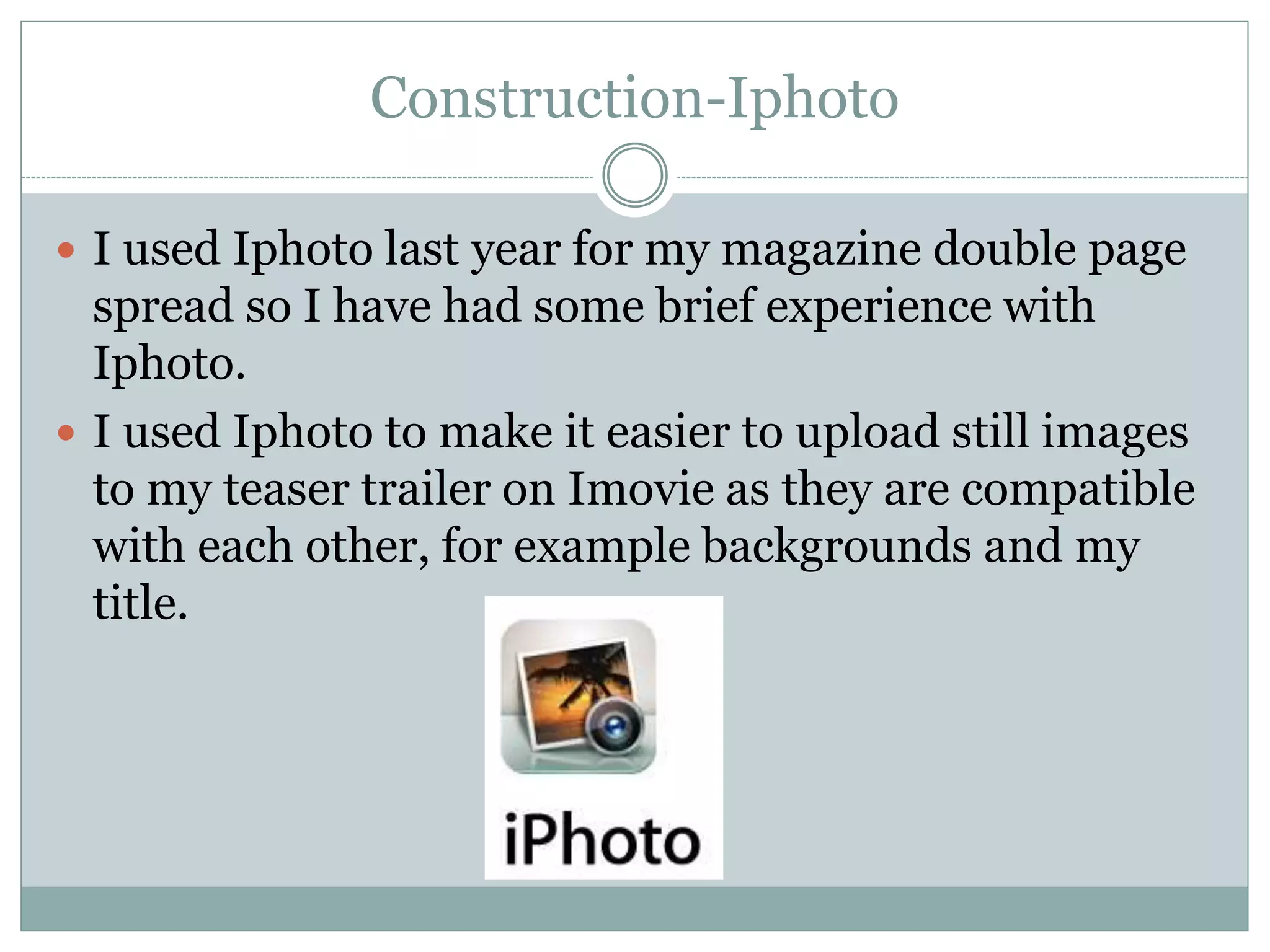 Construction-Iphoto
 I used Iphoto last year for my magazine double page
spread so I have had some brief experience with
Iphoto.
 I used Iphoto to make it easier to upload still images
to my teaser trailer on Imovie as they are compatible
with each other, for example backgrounds and my
title.
 