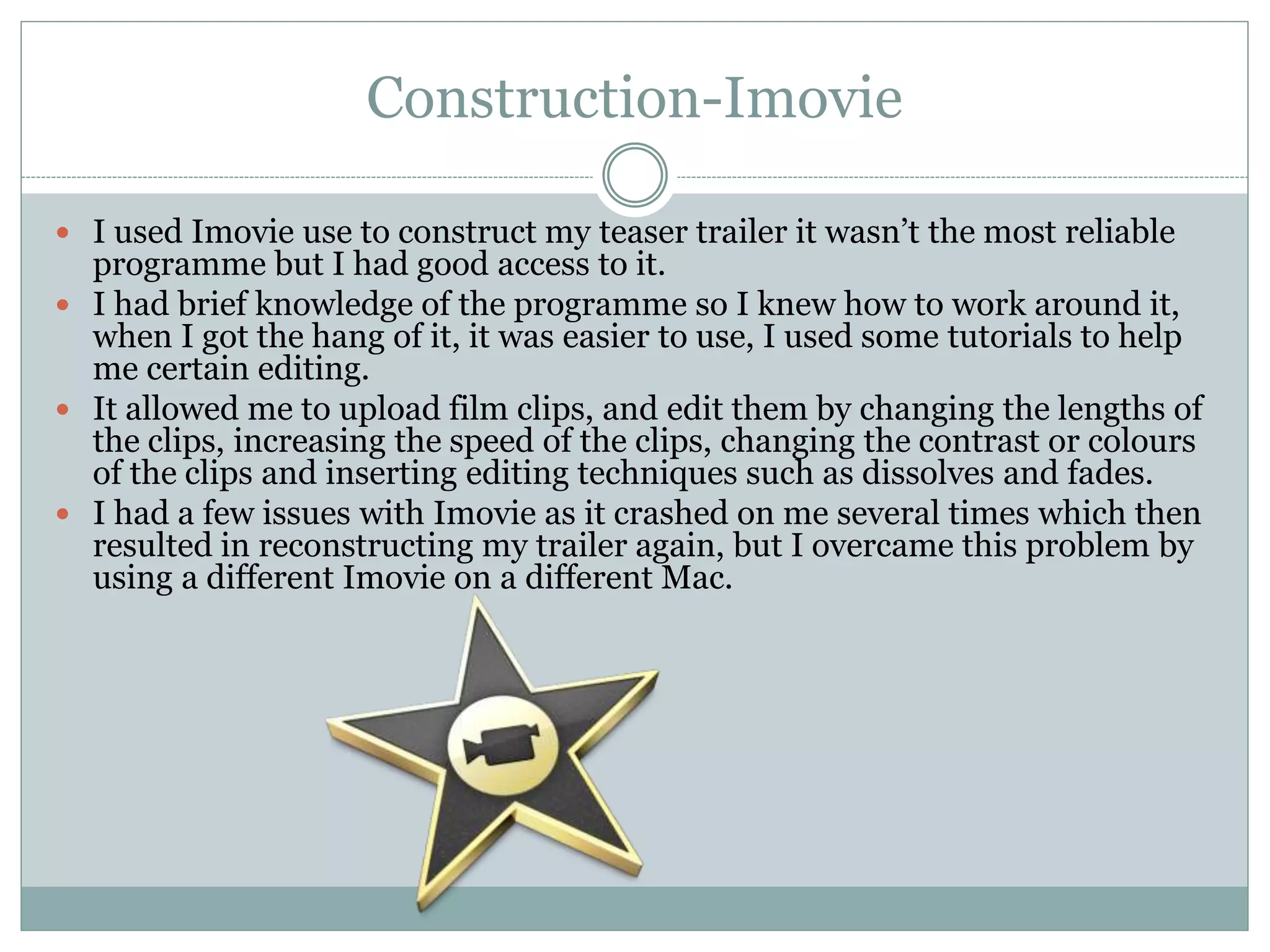 Construction-Imovie
 I used Imovie use to construct my teaser trailer it wasn’t the most reliable
programme but I had good access to it.
 I had brief knowledge of the programme so I knew how to work around it,
when I got the hang of it, it was easier to use, I used some tutorials to help
me certain editing.
 It allowed me to upload film clips, and edit them by changing the lengths of
the clips, increasing the speed of the clips, changing the contrast or colours
of the clips and inserting editing techniques such as dissolves and fades.
 I had a few issues with Imovie as it crashed on me several times which then
resulted in reconstructing my trailer again, but I overcame this problem by
using a different Imovie on a different Mac.
 