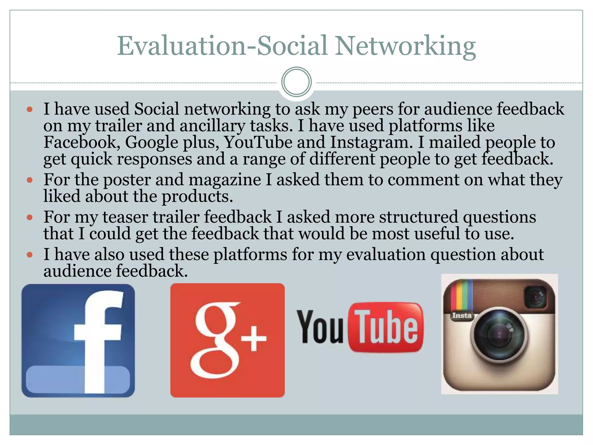 Evaluation-Social Networking
 I have used Social networking to ask my peers for audience feedback
on my trailer and ancillary tasks. I have used platforms like
Facebook, Google plus, YouTube and Instagram. I mailed people to
get quick responses and a range of different people to get feedback.
 For the poster and magazine I asked them to comment on what they
liked about the products.
 For my teaser trailer feedback I asked more structured questions
that I could get the feedback that would be most useful to use.
 I have also used these platforms for my evaluation question about
audience feedback.
 