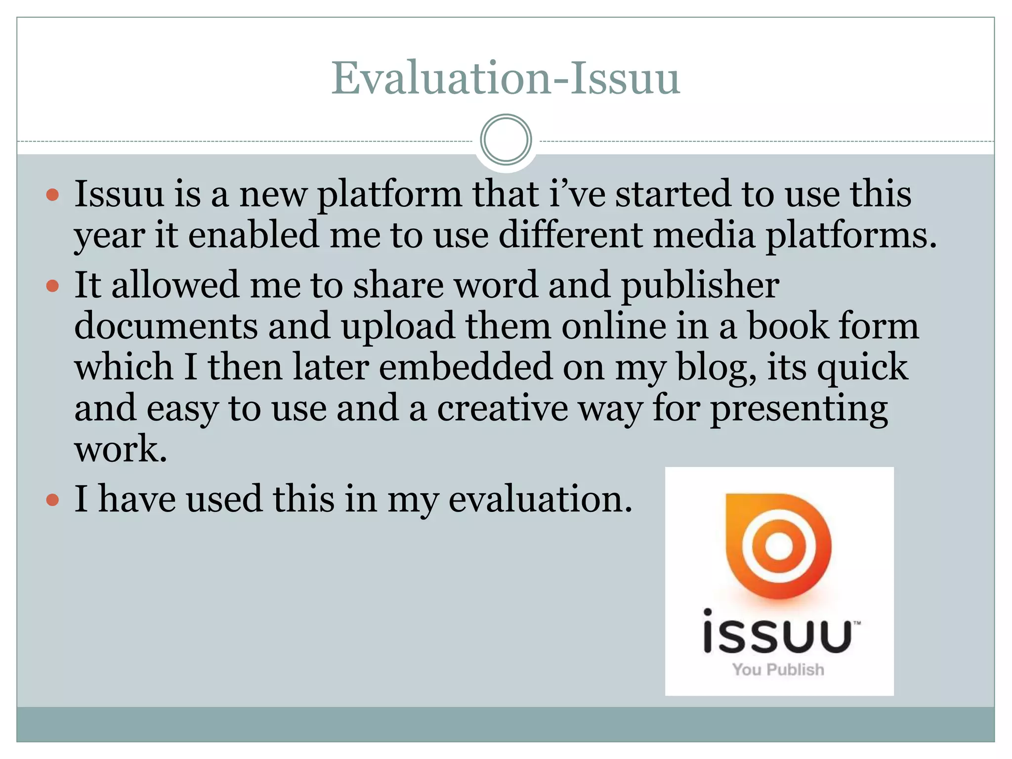 Evaluation-Issuu
 Issuu is a new platform that i’ve started to use this
year it enabled me to use different media platforms.
 It allowed me to share word and publisher
documents and upload them online in a book form
which I then later embedded on my blog, its quick
and easy to use and a creative way for presenting
work.
 I have used this in my evaluation.
 