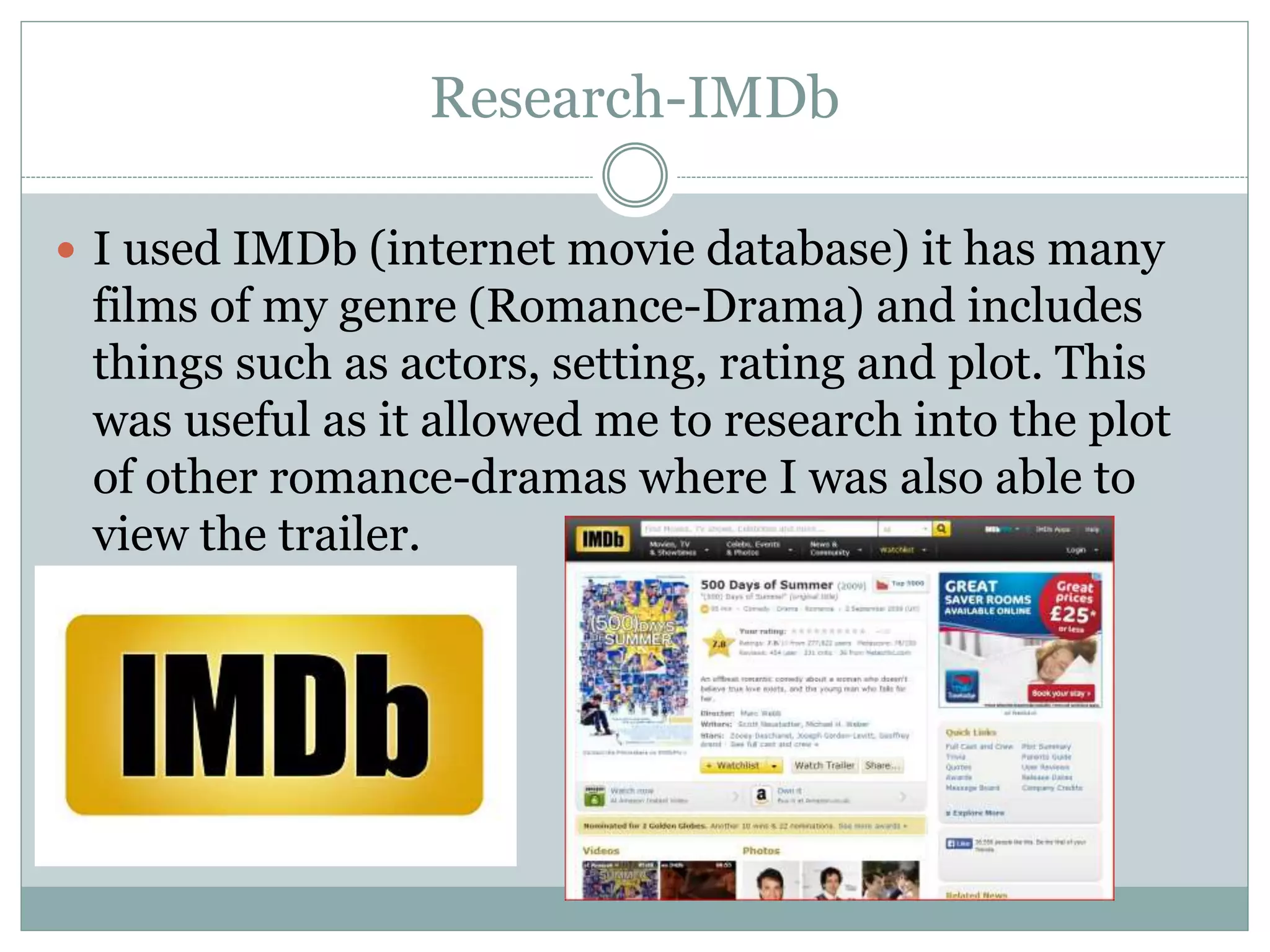 Research-IMDb
 I used IMDb (internet movie database) it has many
films of my genre (Romance-Drama) and includes
things such as actors, setting, rating and plot. This
was useful as it allowed me to research into the plot
of other romance-dramas where I was also able to
view the trailer.
 