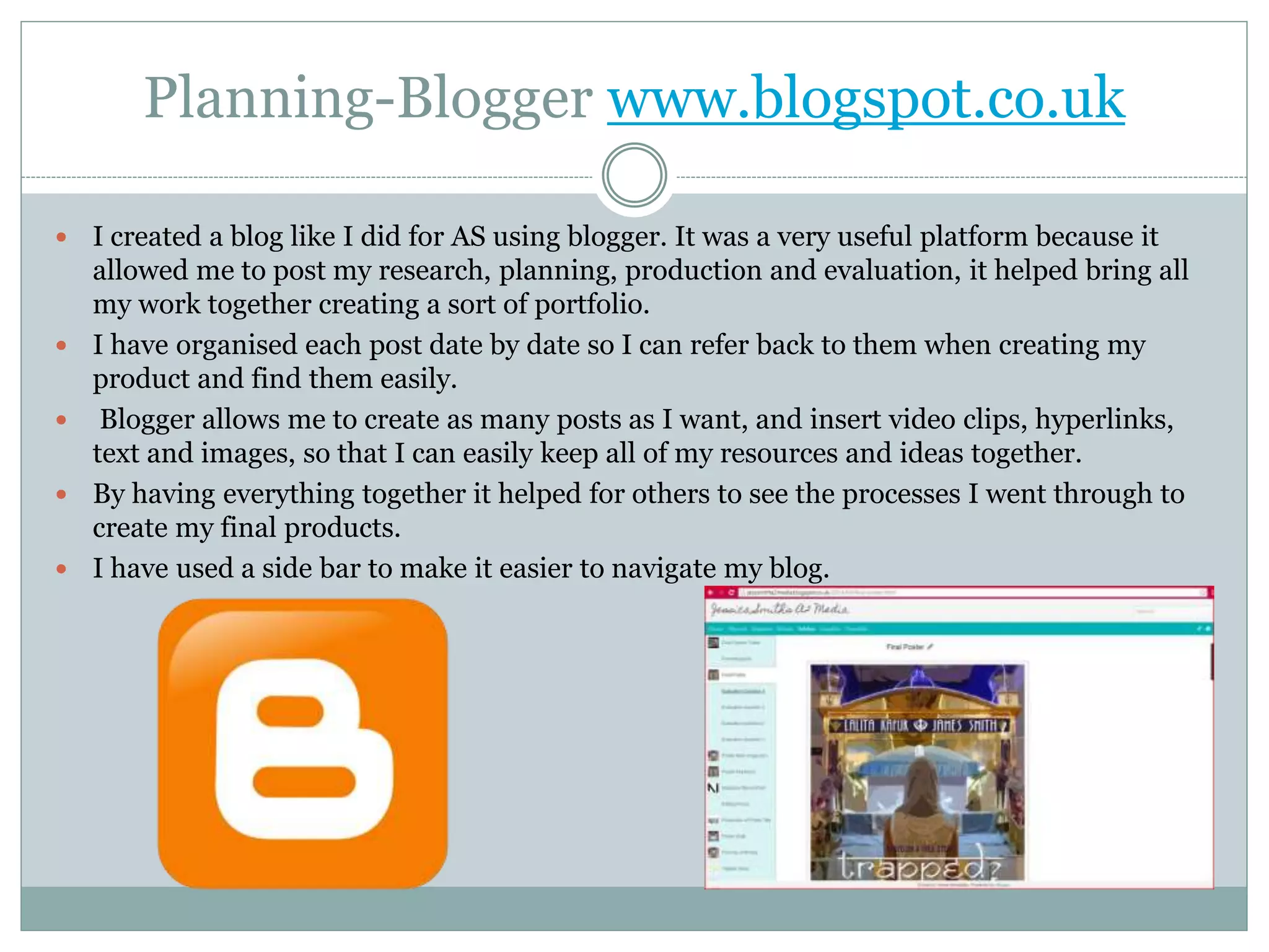 Planning-Blogger www.blogspot.co.uk
 I created a blog like I did for AS using blogger. It was a very useful platform because it
allowed me to post my research, planning, production and evaluation, it helped bring all
my work together creating a sort of portfolio.
 I have organised each post date by date so I can refer back to them when creating my
product and find them easily.
 Blogger allows me to create as many posts as I want, and insert video clips, hyperlinks,
text and images, so that I can easily keep all of my resources and ideas together.
 By having everything together it helped for others to see the processes I went through to
create my final products.
 I have used a side bar to make it easier to navigate my blog.
 