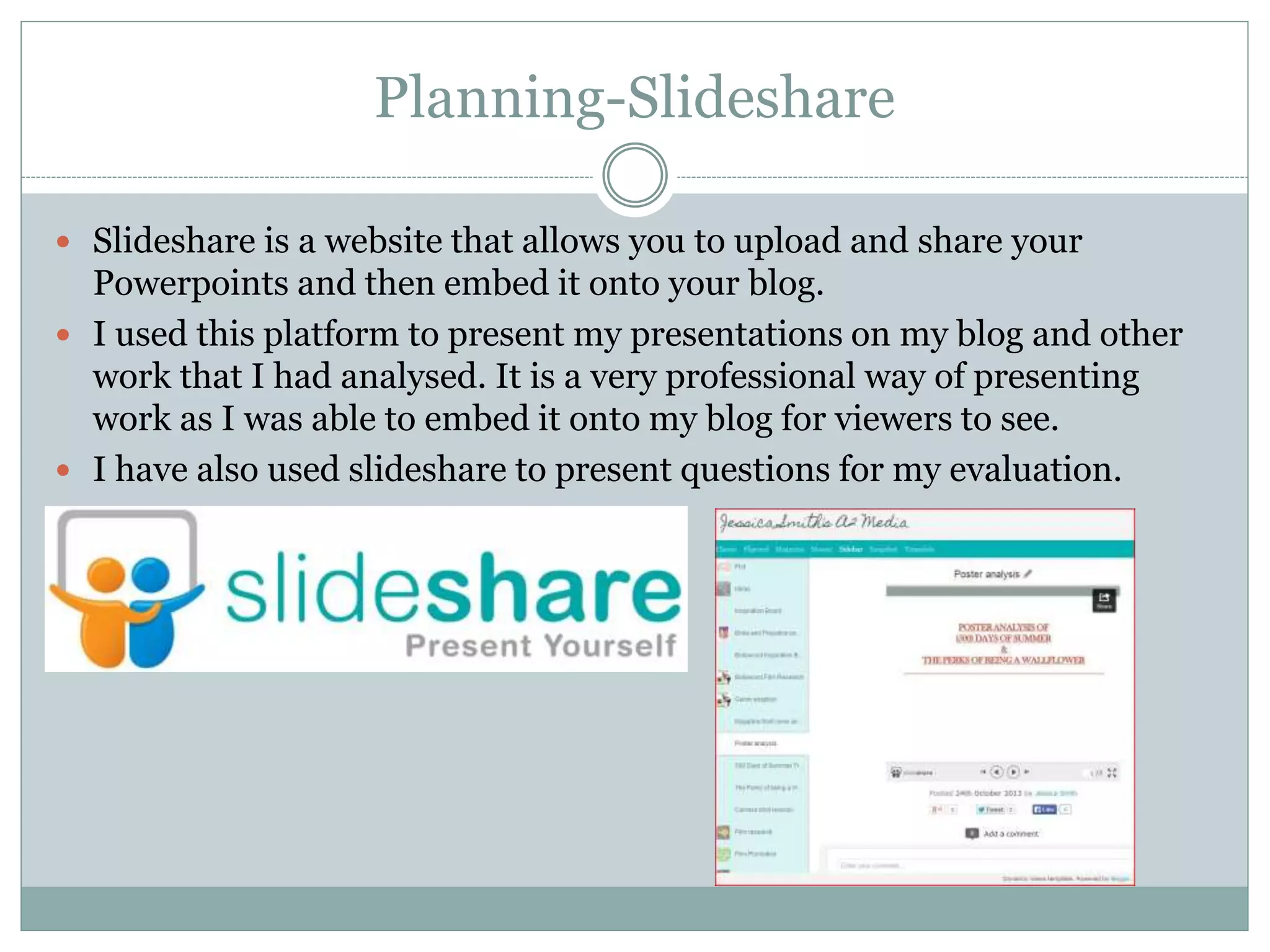 Planning-Slideshare
 Slideshare is a website that allows you to upload and share your
Powerpoints and then embed it onto your blog.
 I used this platform to present my presentations on my blog and other
work that I had analysed. It is a very professional way of presenting
work as I was able to embed it onto my blog for viewers to see.
 I have also used slideshare to present questions for my evaluation.
 