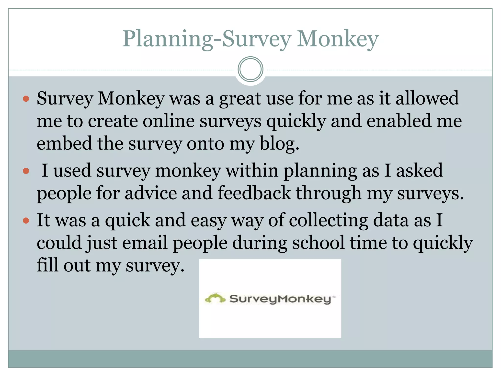 Planning-Survey Monkey
 Survey Monkey was a great use for me as it allowed
me to create online surveys quickly and enabled me
embed the survey onto my blog.
 I used survey monkey within planning as I asked
people for advice and feedback through my surveys.
 It was a quick and easy way of collecting data as I
could just email people during school time to quickly
fill out my survey.
 