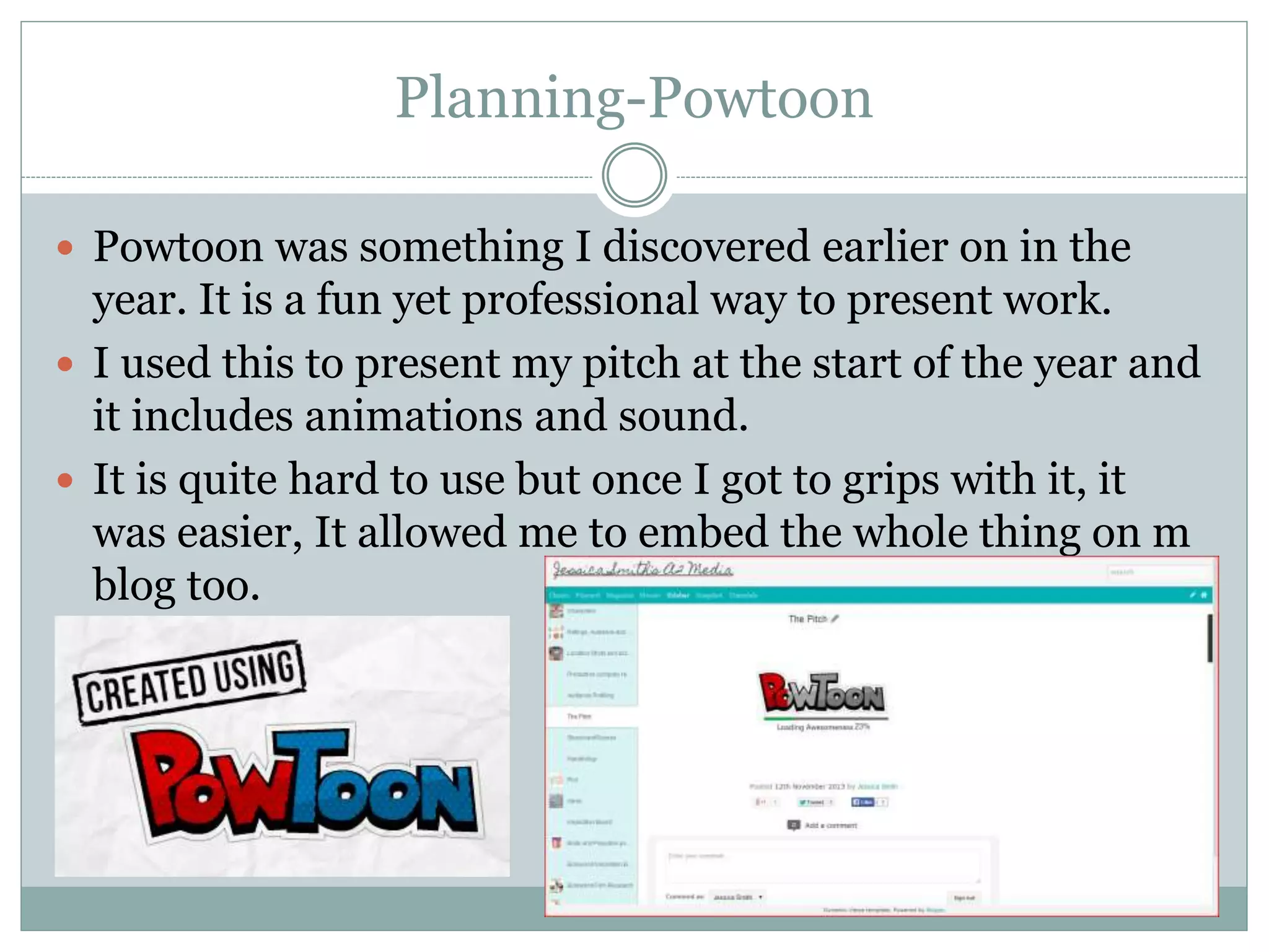 Planning-Powtoon
 Powtoon was something I discovered earlier on in the
year. It is a fun yet professional way to present work.
 I used this to present my pitch at the start of the year and
it includes animations and sound.
 It is quite hard to use but once I got to grips with it, it
was easier, It allowed me to embed the whole thing on m
blog too.
 