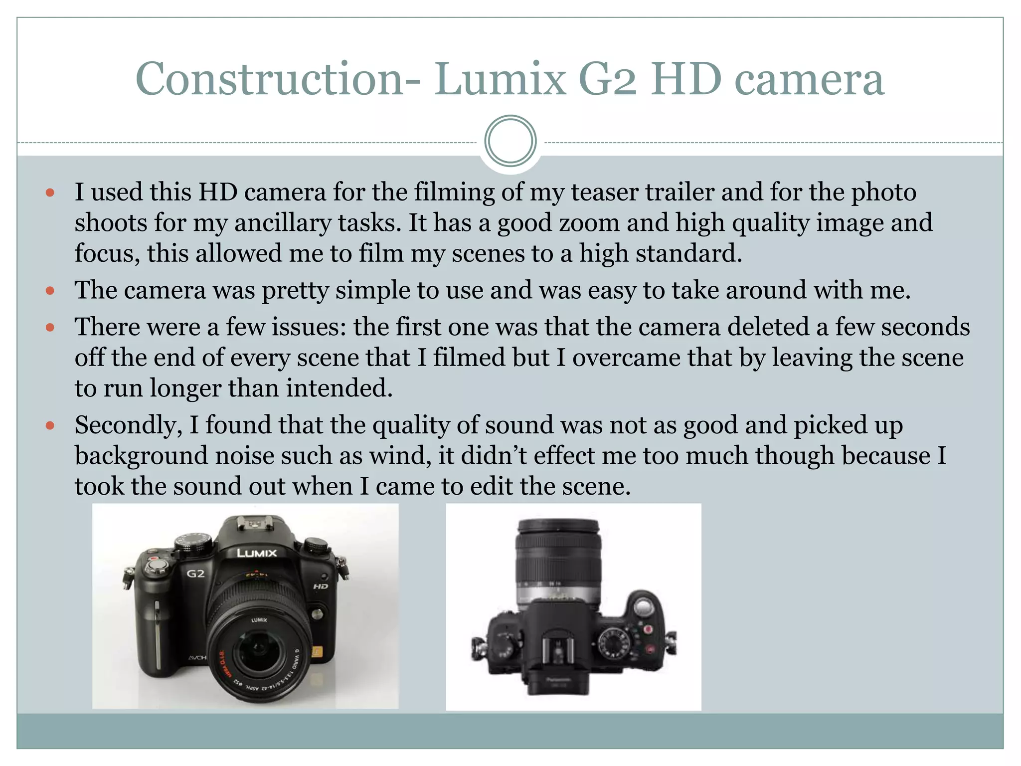 Construction- Lumix G2 HD camera
 I used this HD camera for the filming of my teaser trailer and for the photo
shoots for my ancillary tasks. It has a good zoom and high quality image and
focus, this allowed me to film my scenes to a high standard.
 The camera was pretty simple to use and was easy to take around with me.
 There were a few issues: the first one was that the camera deleted a few seconds
off the end of every scene that I filmed but I overcame that by leaving the scene
to run longer than intended.
 Secondly, I found that the quality of sound was not as good and picked up
background noise such as wind, it didn’t effect me too much though because I
took the sound out when I came to edit the scene.
 
