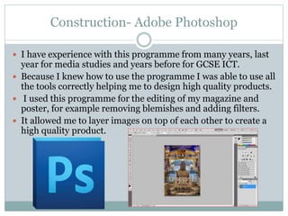 Construction- Adobe Photoshop
 I have experience with this programme from many years, last
year for media studies and years before for GCSE ICT.
 Because I knew how to use the programme I was able to use all
the tools correctly helping me to design high quality products.
 I used this programme for the editing of my magazine and
poster, for example removing blemishes and adding filters.
 It allowed me to layer images on top of each other to create a
high quality product.
 