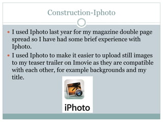 Construction-Iphoto
 I used Iphoto last year for my magazine double page
spread so I have had some brief experience with
Iphoto.
 I used Iphoto to make it easier to upload still images
to my teaser trailer on Imovie as they are compatible
with each other, for example backgrounds and my
title.
 