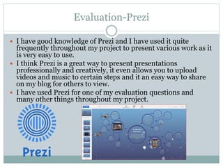 Evaluation-Prezi
 I have good knowledge of Prezi and I have used it quite
frequently throughout my project to present various work as it
is very easy to use.
 I think Prezi is a great way to present presentations
professionally and creatively, it even allows you to upload
videos and music to certain steps and it an easy way to share
on my blog for others to view.
 I have used Prezi for one of my evaluation questions and
many other things throughout my project.
 
