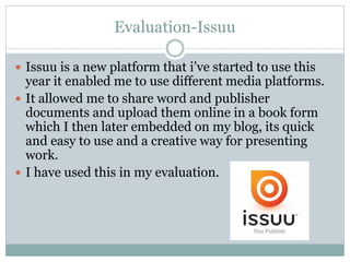 Evaluation-Issuu
 Issuu is a new platform that i’ve started to use this
year it enabled me to use different media platforms.
 It allowed me to share word and publisher
documents and upload them online in a book form
which I then later embedded on my blog, its quick
and easy to use and a creative way for presenting
work.
 I have used this in my evaluation.
 