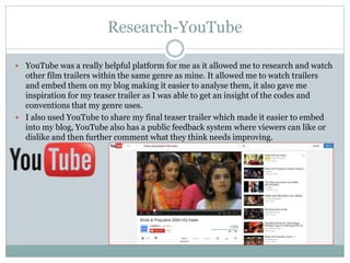 Research-YouTube
 YouTube was a really helpful platform for me as it allowed me to research and watch
other film trailers within the same genre as mine. It allowed me to watch trailers
and embed them on my blog making it easier to analyse them, it also gave me
inspiration for my teaser trailer as I was able to get an insight of the codes and
conventions that my genre uses.
 I also used YouTube to share my final teaser trailer which made it easier to embed
into my blog, YouTube also has a public feedback system where viewers can like or
dislike and then further comment what they think needs improving.
 
