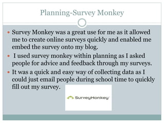 Planning-Survey Monkey
 Survey Monkey was a great use for me as it allowed
me to create online surveys quickly and enabled me
embed the survey onto my blog.
 I used survey monkey within planning as I asked
people for advice and feedback through my surveys.
 It was a quick and easy way of collecting data as I
could just email people during school time to quickly
fill out my survey.
 