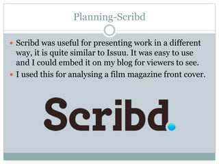 Planning-Scribd
 Scribd was useful for presenting work in a different
way, it is quite similar to Issuu. It was easy to use
and I could embed it on my blog for viewers to see.
 I used this for analysing a film magazine front cover.
 