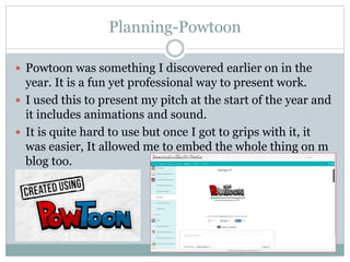 Planning-Powtoon
 Powtoon was something I discovered earlier on in the
year. It is a fun yet professional way to present work.
 I used this to present my pitch at the start of the year and
it includes animations and sound.
 It is quite hard to use but once I got to grips with it, it
was easier, It allowed me to embed the whole thing on m
blog too.
 