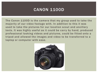 The Canon 1100D is the camera that my group used to take the
majority of our video footage with. In addition to this it was
used to take the pictures for our location scout and ancillary
texts. It was highly useful as it could be carry by hand, produced
professional looking videos and pictures, could be fitted onto a
tripod and allowed the images and video to be transferred to a
laptop or computer with ease.
CANON 1100D
 
