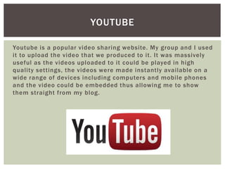 Youtube is a popular video sharing website. My group and I used
it to upload the video that we produced to it. It was massively
useful as the videos uploaded to it could be played in high
quality settings, the videos were made instantly available on a
wide range of devices including computers and mobile phones
and the video could be embedded thus allowing me to show
them straight from my blog.
YOUTUBE
 