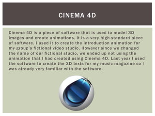 Cinema 4D is a piece of software that is used to model 3D
images and create animations. It is a very high standard piece
of software. I used it to create the introduction animation for
my group’s fictional video studio. However since we changed
the name of our fictional studio, we ended up not using the
animation that I had created using Cinema 4D. Last year I used
the software to create the 3D texts for my music magazine so I
was already very familiar with the software.
CINEMA 4D
 