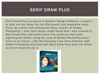 Serif Draw Plus is a piece of graphic design software. I used it
to plan out my ideas for the film poster and magazine cover
since my school had uninstalled their version of Adobe
Photoshop. I then took these rough ideas that I had created in
Serif Draw Plus and made them into products that were
significantly better using the copy of Adobe Photoshop that I
have at my house. I did this because I am more familiar with
Adobe Photoshop and feel that Serif Draw Plus does not allow
as much creativity as it.
SERIF DRAW PLUS
 