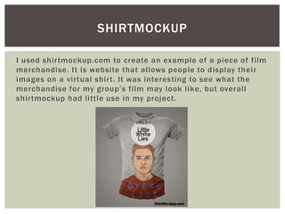 I used shirtmockup.com to create an example of a piece of film
merchandise. It is website that allows people to display their
images on a virtual shirt. It was interesting to see what the
merchandise for my group’s film may look like, but overall
shirtmockup had little use in my project.
SHIRTMOCKUP
 
