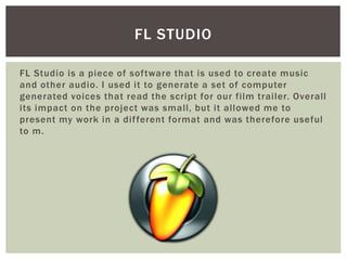FL Studio is a piece of software that is used to create music
and other audio. I used it to generate a set of computer
generated voices that read the script for our film trailer. Overall
its impact on the project was small, but it allowed me to
present my work in a different format and was therefore useful
to m.
FL STUDIO
 