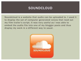 Soundcloud is a website that audio can be uploaded to. I used it
to display the set of computer generated voices that read out
my film trailer’s script. It was very useful as I was able to
embed the audio file into one of my blogger posts and thus
display my work in a different way to usual.
SOUNDCLOUD
 