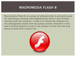 Macromedia Flash 8 is a piece of software that is primarily used
for animating, drawing and programming. Since I was already
familiar with the software, I used it to create the diagram for
the photography studio that my group created. However it only
had a limited amount of use in my project as that was the only
piece of work that I used it for.
MACROMEDIA FLASH 8
 