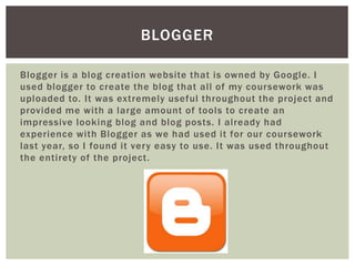 Blogger is a blog creation website that is owned by Google. I
used blogger to create the blog that all of my coursework was
uploaded to. It was extremely useful throughout the project and
provided me with a large amount of tools to create an
impressive looking blog and blog posts. I already had
experience with Blogger as we had used it for our coursework
last year, so I found it very easy to use. It was used throughout
the entirety of the project.
BLOGGER
 