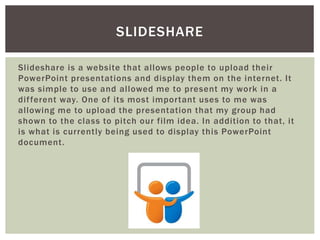 Slideshare is a website that allows people to upload their
PowerPoint presentations and display them on the internet. It
was simple to use and allowed me to present my work in a
different way. One of its most important uses to me was
allowing me to upload the presentation that my group had
shown to the class to pitch our film idea. In addition to that, it
is what is currently being used to display this PowerPoint
document.
SLIDESHARE
 